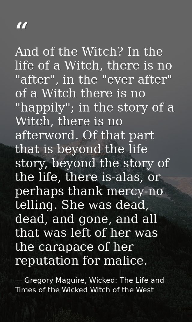 And of the Witch? In the life of a Witch, there is no "after", in the "ever after" of a Witch there is no "happily"; in  — Gregory Maguire, Wicked: The Life and Times of the Wicked Witch of the West