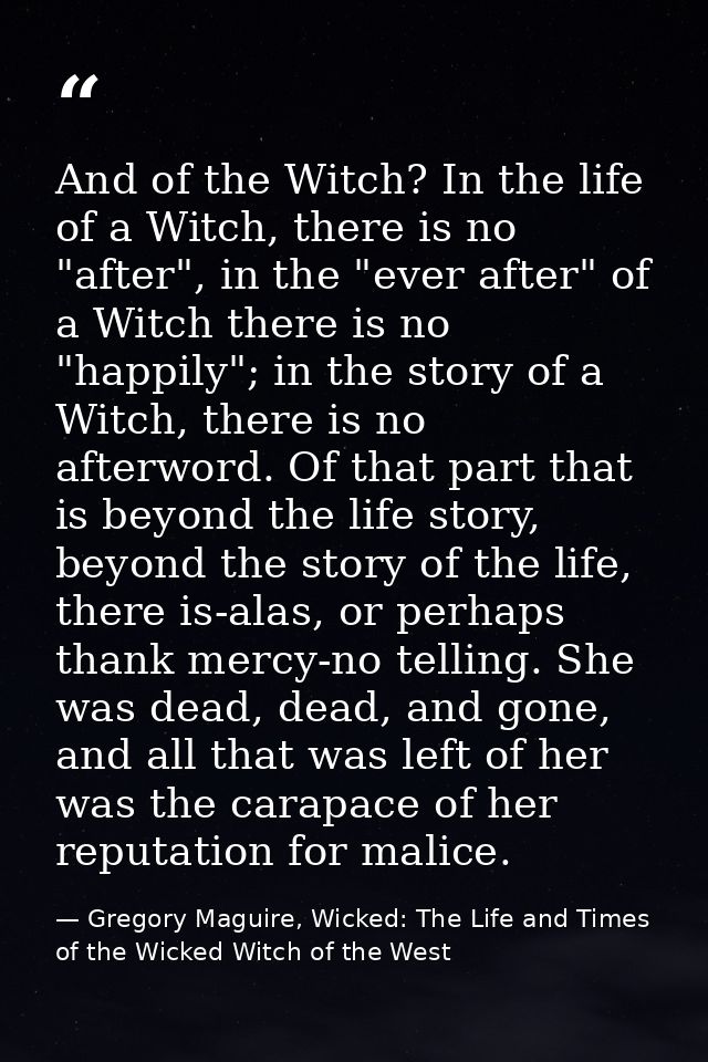 And of the Witch? In the life of a Witch, there is no "after", in the "ever after" of a Witch there is no "happily"; in  — Gregory Maguire, Wicked: The Life and Times of the Wicked Witch of the West