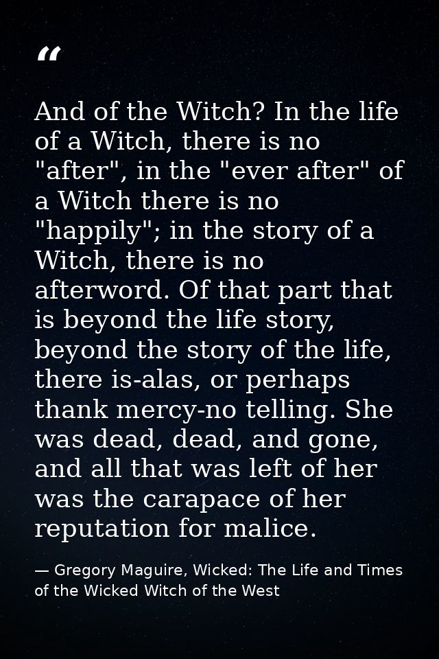 And of the Witch? In the life of a Witch, there is no "after", in the "ever after" of a Witch there is no "happily"; in  — Gregory Maguire, Wicked: The Life and Times of the Wicked Witch of the West