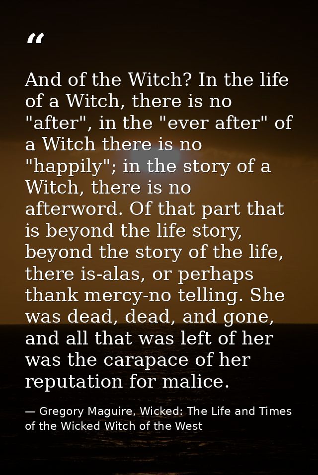 And of the Witch? In the life of a Witch, there is no "after", in the "ever after" of a Witch there is no "happily"; in  — Gregory Maguire, Wicked: The Life and Times of the Wicked Witch of the West