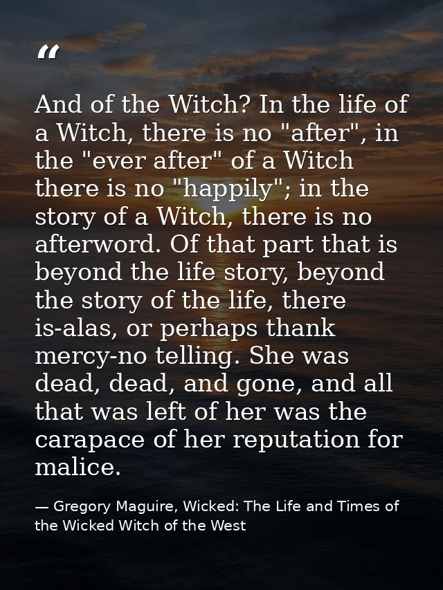 And of the Witch? In the life of a Witch, there is no "after", in the "ever after" of a Witch there is no "happily"; in  — Gregory Maguire, Wicked: The Life and Times of the Wicked Witch of the West