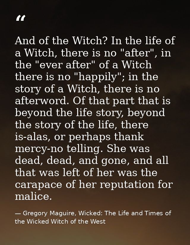 And of the Witch? In the life of a Witch, there is no "after", in the "ever after" of a Witch there is no "happily"; in  — Gregory Maguire, Wicked: The Life and Times of the Wicked Witch of the West