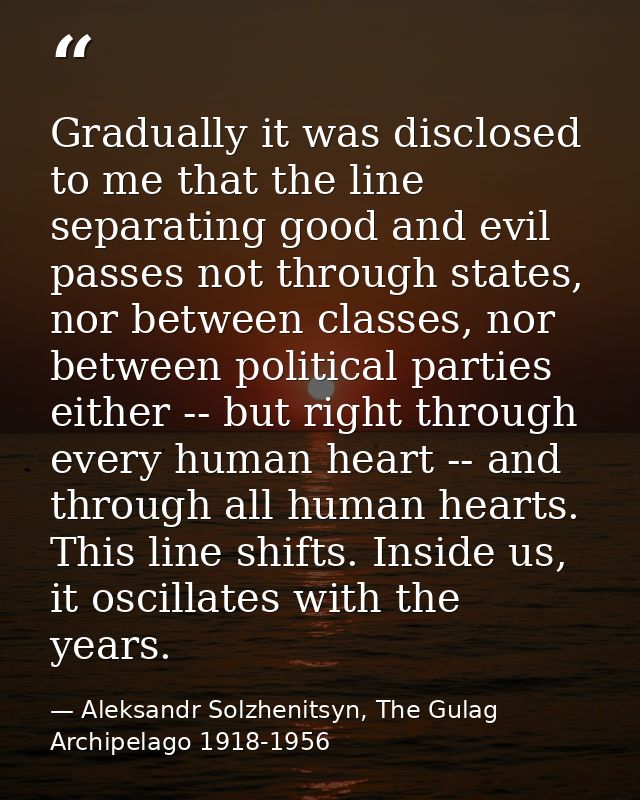 Gradually it was disclosed to me that the line separating good and evil passes not through states, nor between classes,  — Aleksandr Solzhenitsyn, The Gulag Archipelago 1918-1956