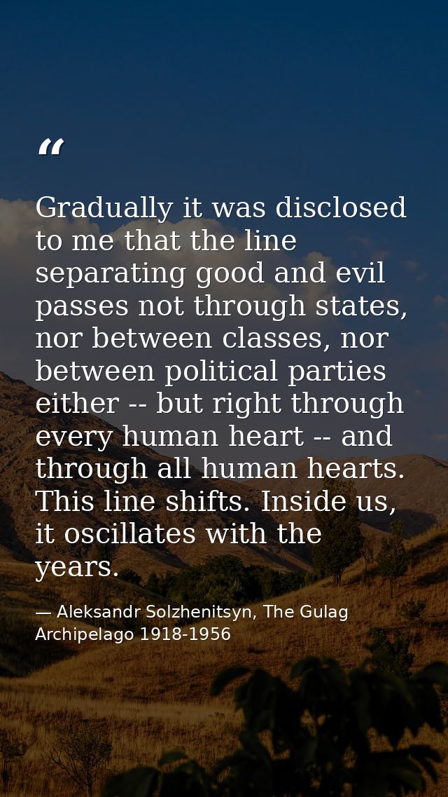 Gradually it was disclosed to me that the line separating good and evil passes not through states, nor between classes,  — Aleksandr Solzhenitsyn, The Gulag Archipelago 1918-1956