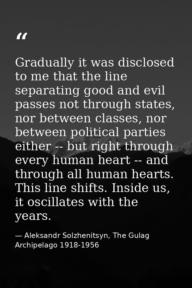 Gradually it was disclosed to me that the line separating good and evil passes not through states, nor between classes,  — Aleksandr Solzhenitsyn, The Gulag Archipelago 1918-1956