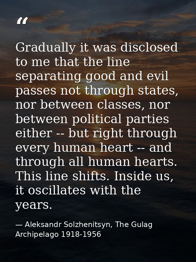 Gradually it was disclosed to me that the line separating good and evil passes not through states, nor between classes,  — Aleksandr Solzhenitsyn, The Gulag Archipelago 1918-1956