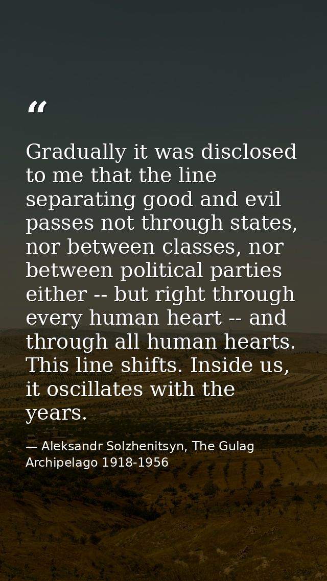 Gradually it was disclosed to me that the line separating good and evil passes not through states, nor between classes,  — Aleksandr Solzhenitsyn, The Gulag Archipelago 1918-1956