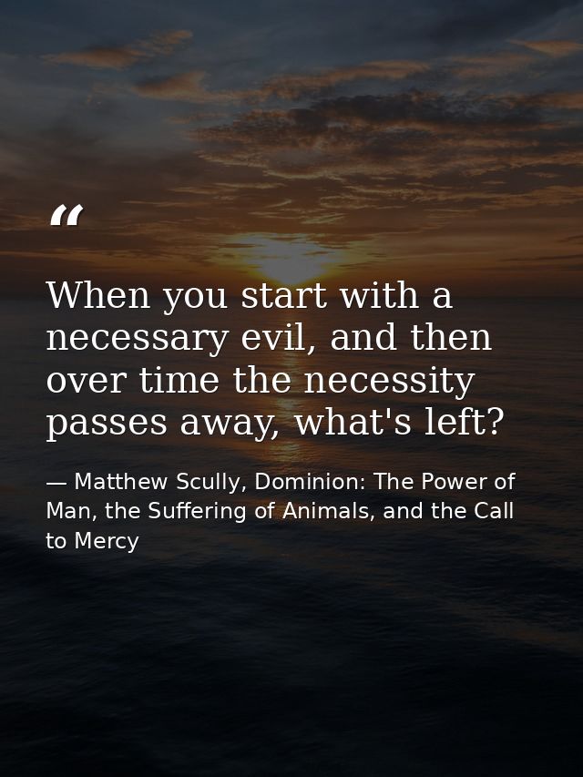 When you start with a necessary evil, and then over time the necessity passes away, what's left? — Matthew Scully, Dominion: The Power of Man, the Suffering of Animals, and the Call to Mercy
