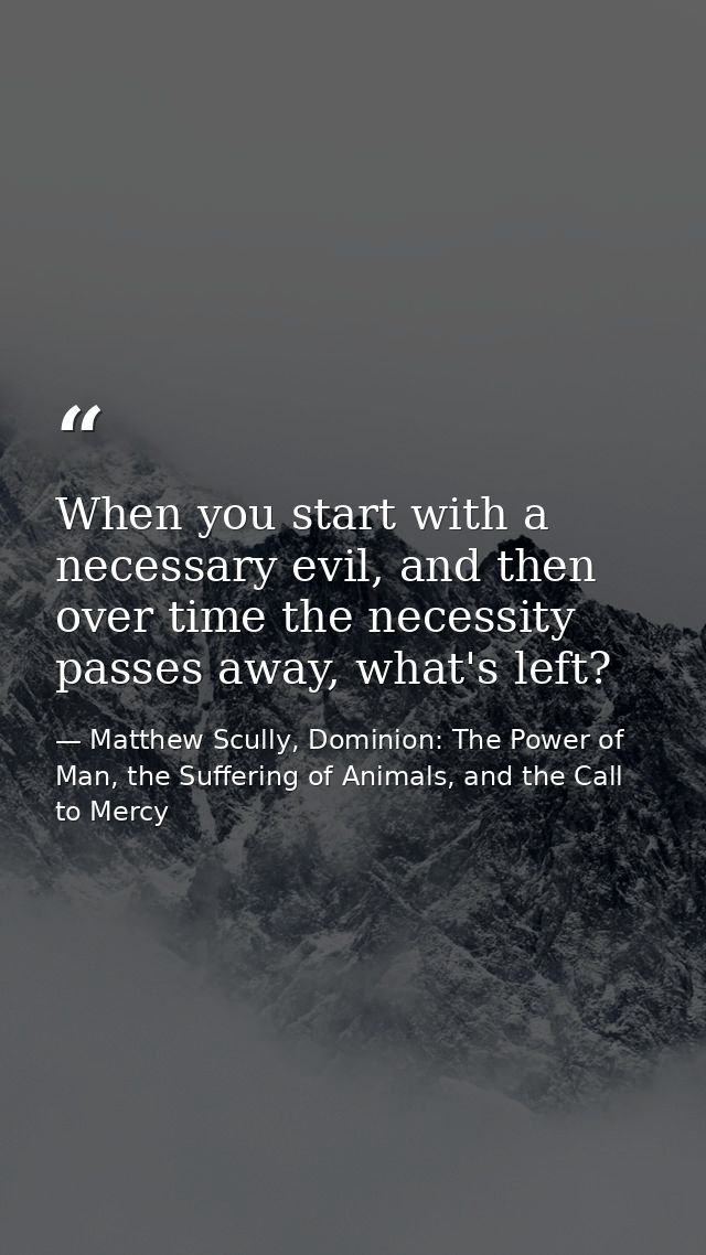 When you start with a necessary evil, and then over time the necessity passes away, what's left? — Matthew Scully, Dominion: The Power of Man, the Suffering of Animals, and the Call to Mercy