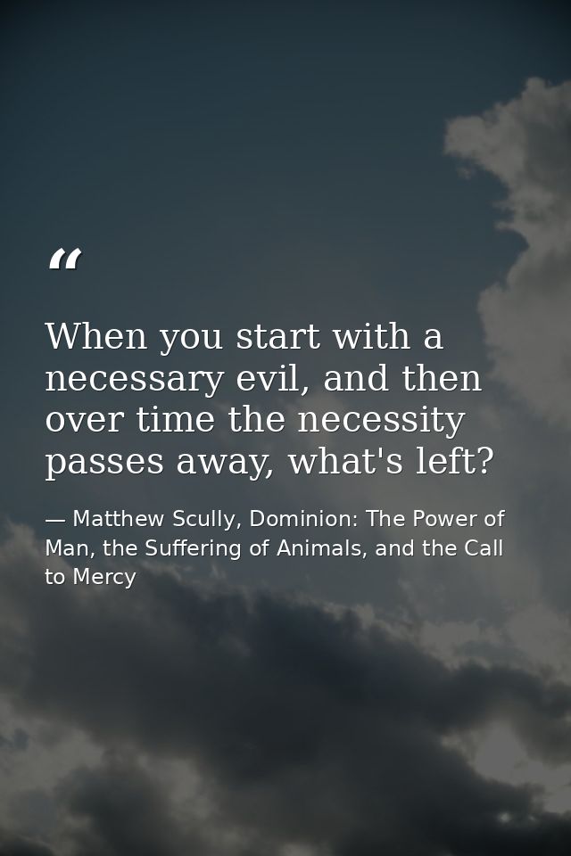 When you start with a necessary evil, and then over time the necessity passes away, what's left? — Matthew Scully, Dominion: The Power of Man, the Suffering of Animals, and the Call to Mercy