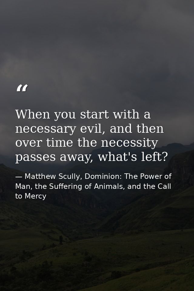 When you start with a necessary evil, and then over time the necessity passes away, what's left? — Matthew Scully, Dominion: The Power of Man, the Suffering of Animals, and the Call to Mercy