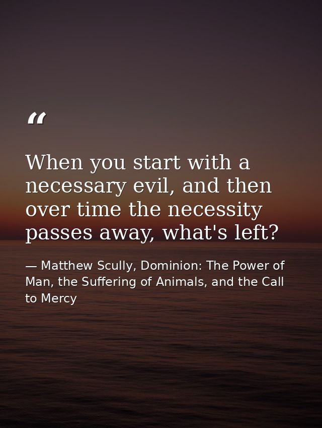 When you start with a necessary evil, and then over time the necessity passes away, what's left? — Matthew Scully, Dominion: The Power of Man, the Suffering of Animals, and the Call to Mercy