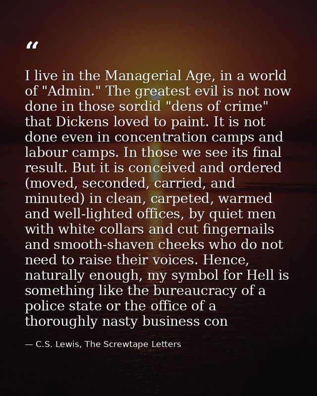 I live in the Managerial Age, in a world of "Admin." The greatest evil is not now done in those sordid "dens of crime" t — C.S. Lewis, The Screwtape Letters