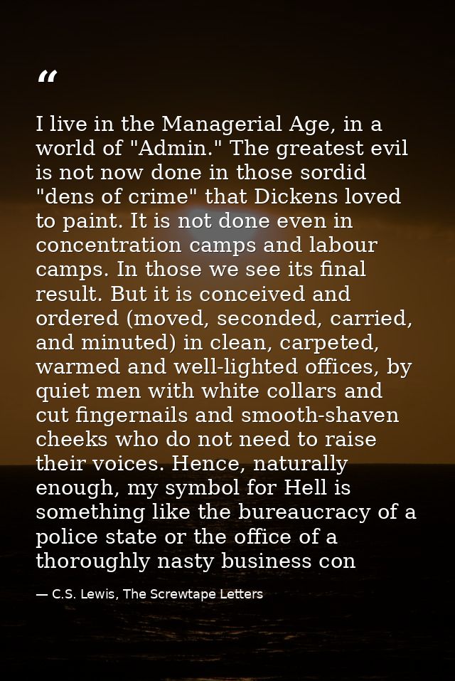 I live in the Managerial Age, in a world of "Admin." The greatest evil is not now done in those sordid "dens of crime" t — C.S. Lewis, The Screwtape Letters