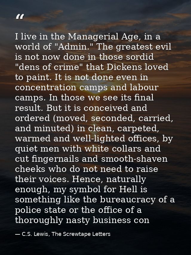 I live in the Managerial Age, in a world of "Admin." The greatest evil is not now done in those sordid "dens of crime" t — C.S. Lewis, The Screwtape Letters