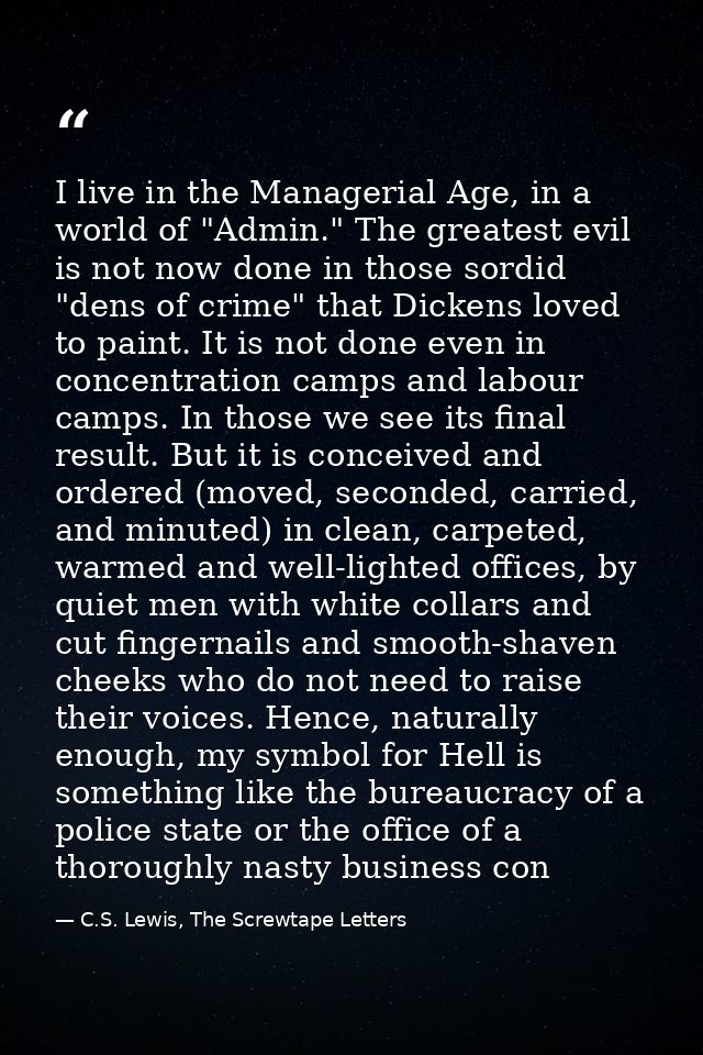 I live in the Managerial Age, in a world of "Admin." The greatest evil is not now done in those sordid "dens of crime" t — C.S. Lewis, The Screwtape Letters