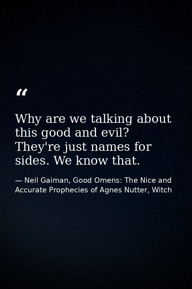 Why are we talking about this good and evil? They're just names for sides. We know that. — Neil Gaiman, Good Omens: The Nice and Accurate Prophecies of Agnes Nutter, Witch