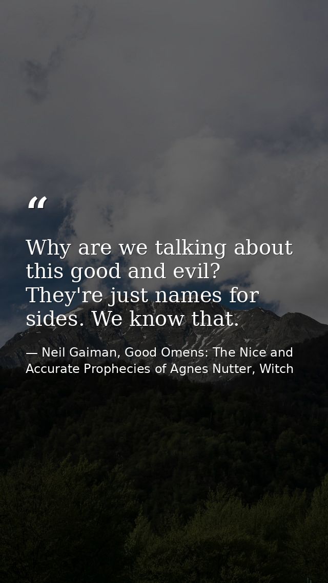 Why are we talking about this good and evil? They're just names for sides. We know that. — Neil Gaiman, Good Omens: The Nice and Accurate Prophecies of Agnes Nutter, Witch