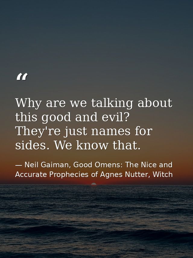 Why are we talking about this good and evil? They're just names for sides. We know that. — Neil Gaiman, Good Omens: The Nice and Accurate Prophecies of Agnes Nutter, Witch