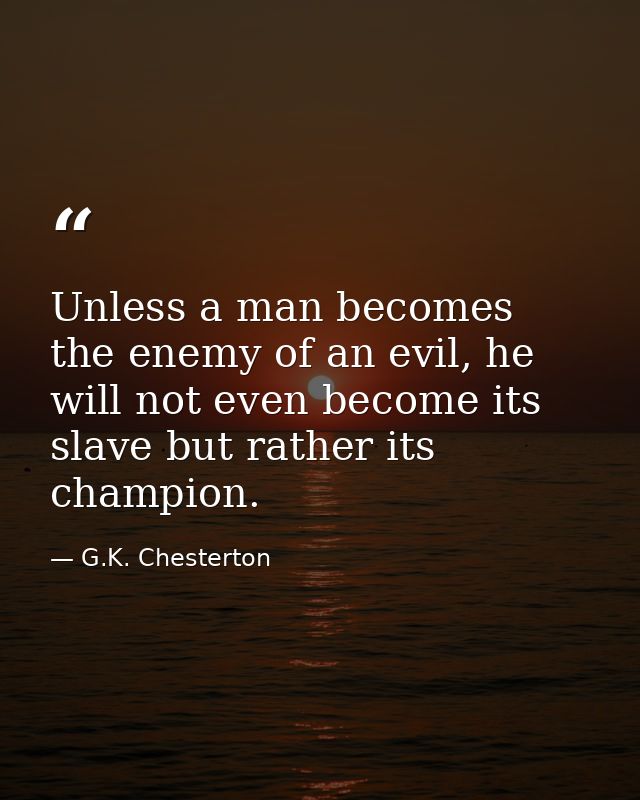 Unless a man becomes the enemy of an evil, he will not even become its slave but rather its champion. — G.K. Chesterton