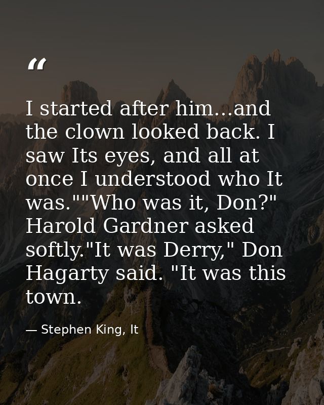I started after him...and the clown looked back. I saw Its eyes, and all at once I understood who It was.""Who was it, D — Stephen King, It