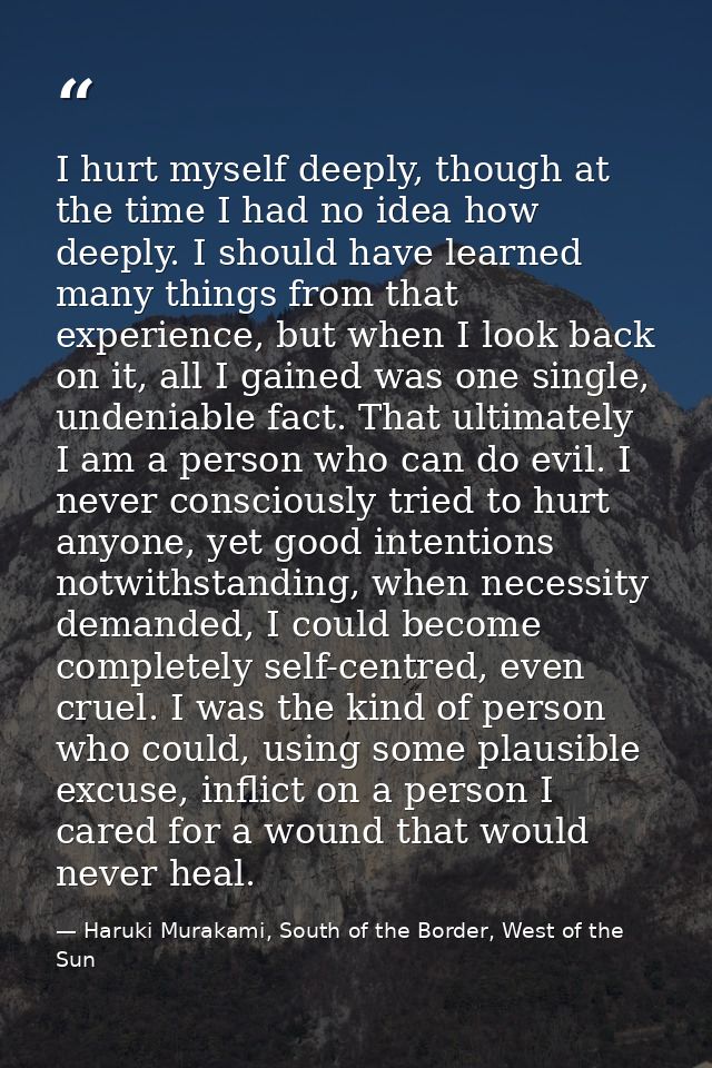 I hurt myself deeply, though at the time I had no idea how deeply. I should have learned many things from that experienc — Haruki Murakami, South of the Border, West of the Sun