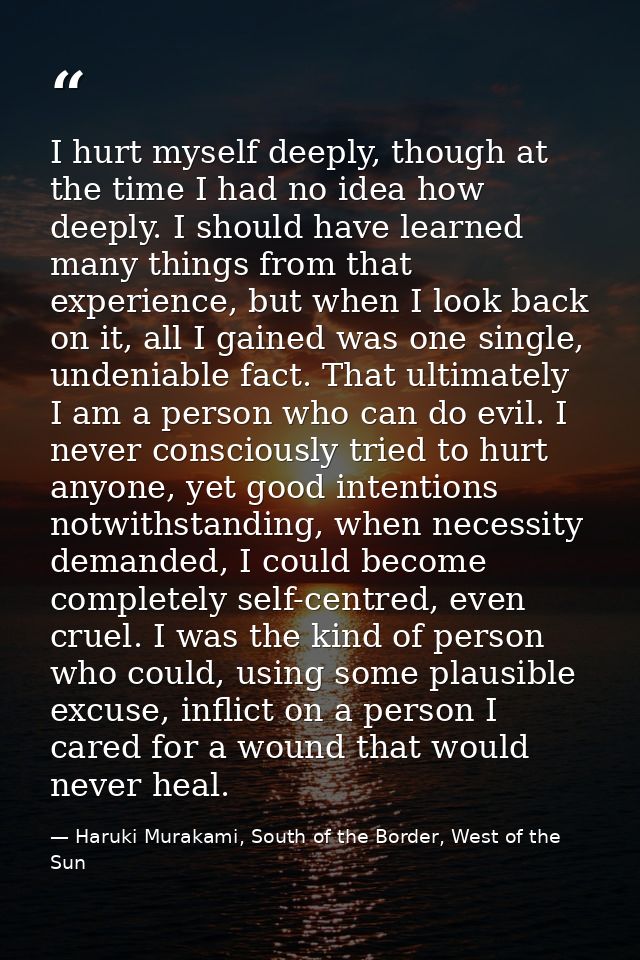I hurt myself deeply, though at the time I had no idea how deeply. I should have learned many things from that experienc — Haruki Murakami, South of the Border, West of the Sun