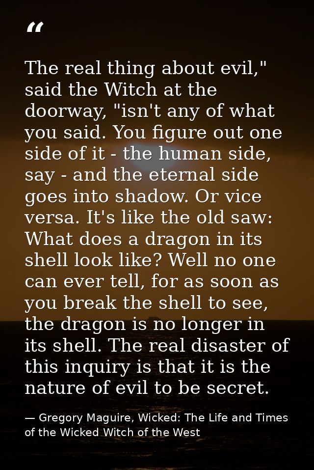 The real thing about evil," said the Witch at the doorway, "isn't any of what you said. You figure out one side of it -  — Gregory Maguire, Wicked: The Life and Times of the Wicked Witch of the West