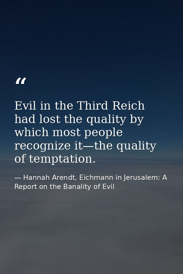 Evil in the Third Reich had lost the quality by which most people recognize it—the quality of temptation. — Hannah Arendt, Eichmann in Jerusalem: A Report on the Banality of Evil