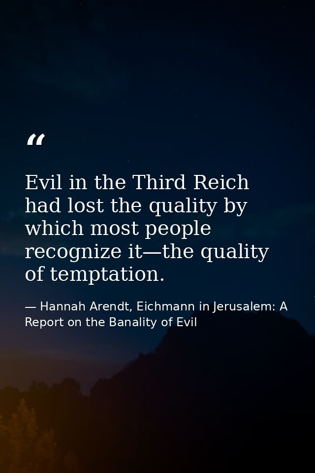 Evil in the Third Reich had lost the quality by which most people recognize it—the quality of temptation. — Hannah Arendt, Eichmann in Jerusalem: A Report on the Banality of Evil
