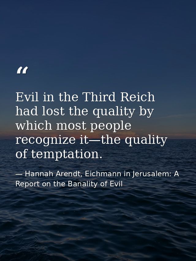 Evil in the Third Reich had lost the quality by which most people recognize it—the quality of temptation. — Hannah Arendt, Eichmann in Jerusalem: A Report on the Banality of Evil