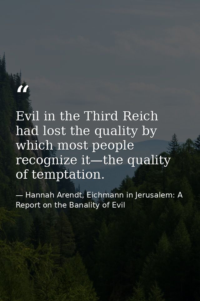 Evil in the Third Reich had lost the quality by which most people recognize it—the quality of temptation. — Hannah Arendt, Eichmann in Jerusalem: A Report on the Banality of Evil