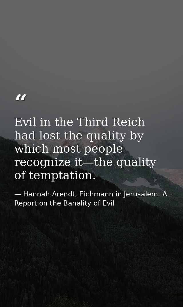 Evil in the Third Reich had lost the quality by which most people recognize it—the quality of temptation. — Hannah Arendt, Eichmann in Jerusalem: A Report on the Banality of Evil