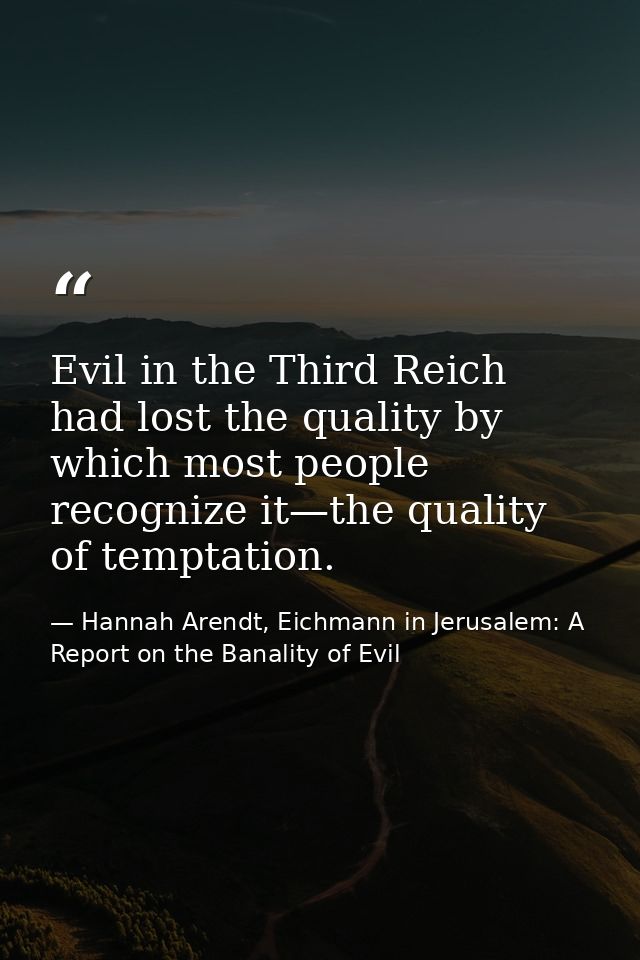 Evil in the Third Reich had lost the quality by which most people recognize it—the quality of temptation. — Hannah Arendt, Eichmann in Jerusalem: A Report on the Banality of Evil
