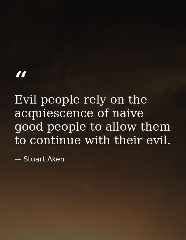 Evil people rely on the acquiescence of naive good people to allow them to continue with their evil. — Stuart Aken