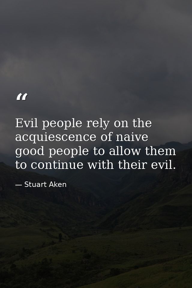 Evil people rely on the acquiescence of naive good people to allow them to continue with their evil. — Stuart Aken