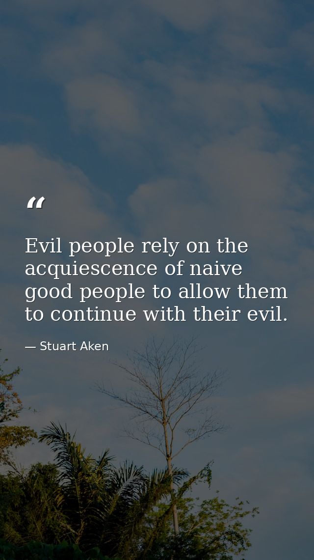 Evil people rely on the acquiescence of naive good people to allow them to continue with their evil. — Stuart Aken