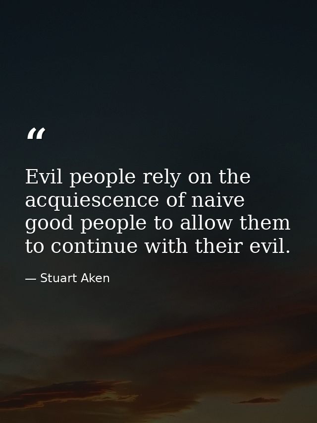 Evil people rely on the acquiescence of naive good people to allow them to continue with their evil. — Stuart Aken