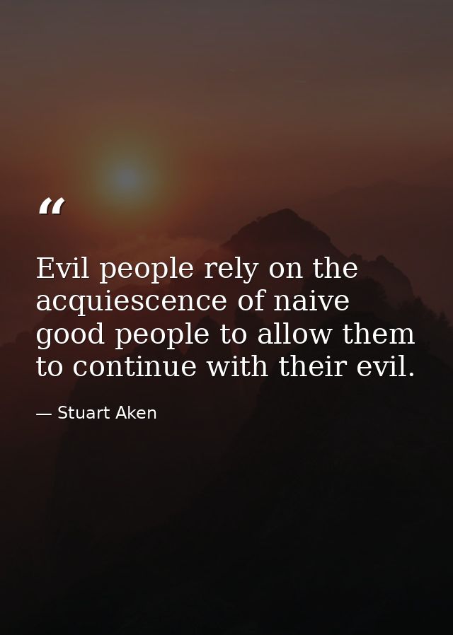 Evil people rely on the acquiescence of naive good people to allow them to continue with their evil. — Stuart Aken