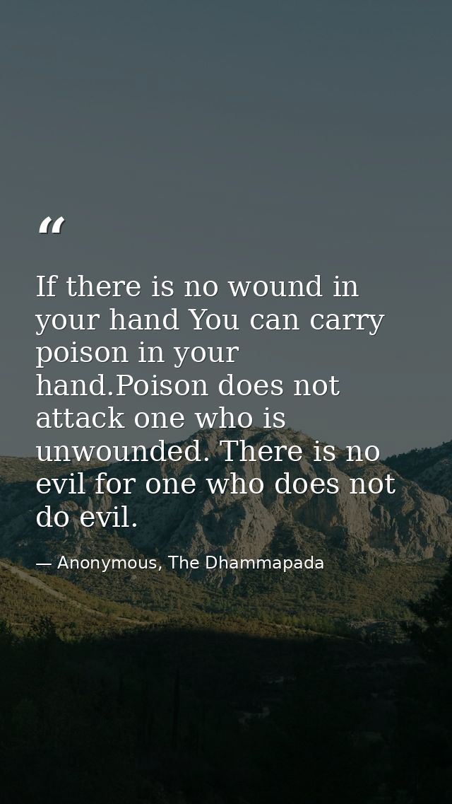 If there is no wound in your hand You can carry poison in your hand.Poison does not attack one who is unwounded. There i — Anonymous, The Dhammapada