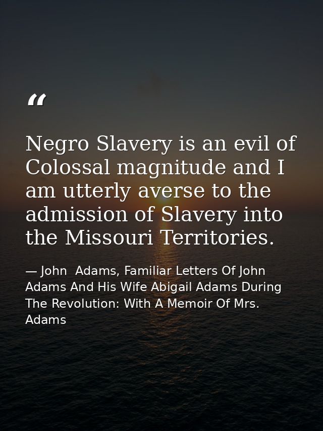 Negro Slavery is an evil of Colossal magnitude and I am utterly averse to the admission of Slavery into the Missouri Ter — John  Adams, Familiar Letters Of John Adams And His Wife Abigail Adams During The Revolution: With A Memoir Of Mrs. Adams