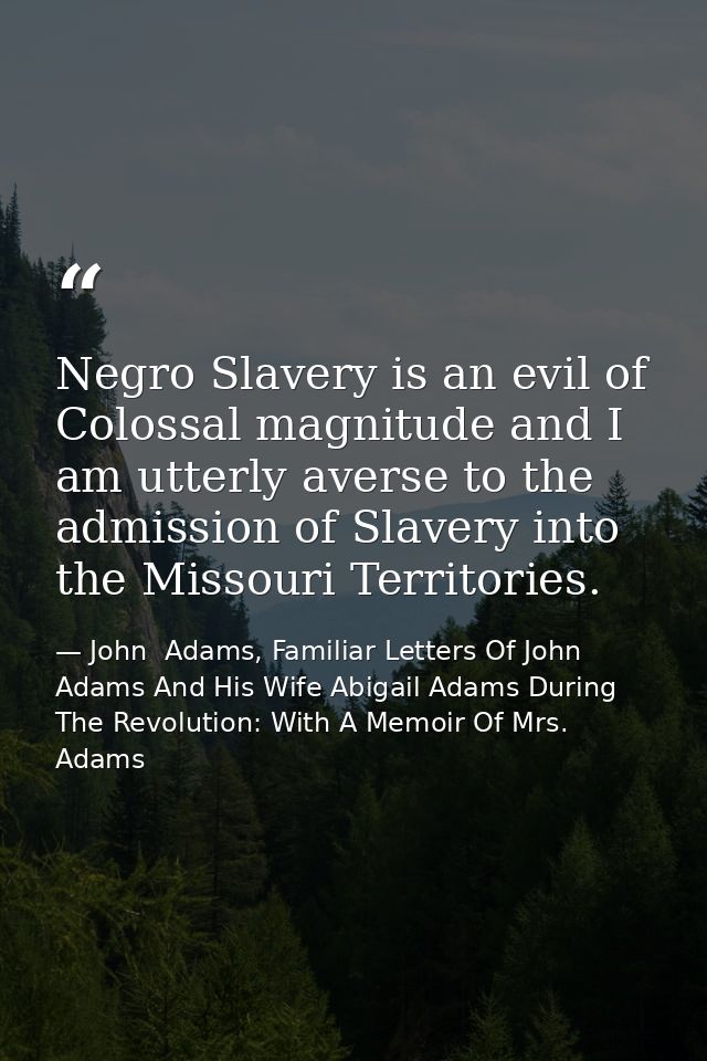 Negro Slavery is an evil of Colossal magnitude and I am utterly averse to the admission of Slavery into the Missouri Ter — John  Adams, Familiar Letters Of John Adams And His Wife Abigail Adams During The Revolution: With A Memoir Of Mrs. Adams