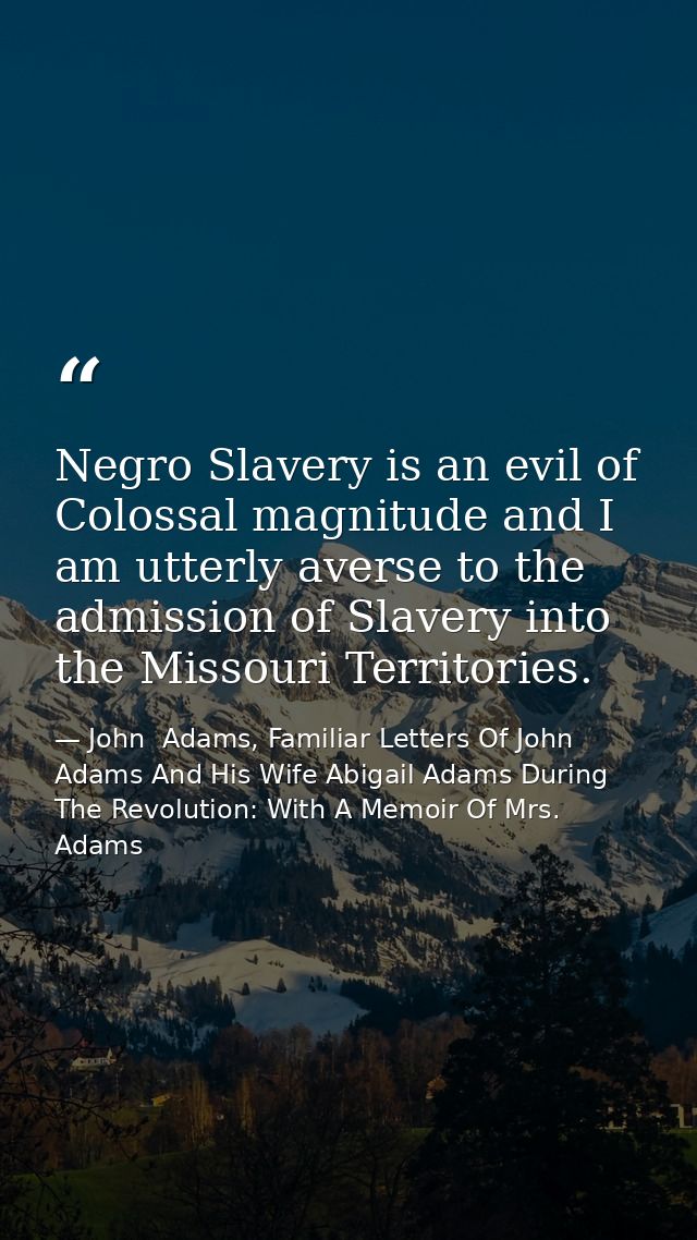 Negro Slavery is an evil of Colossal magnitude and I am utterly averse to the admission of Slavery into the Missouri Ter — John  Adams, Familiar Letters Of John Adams And His Wife Abigail Adams During The Revolution: With A Memoir Of Mrs. Adams