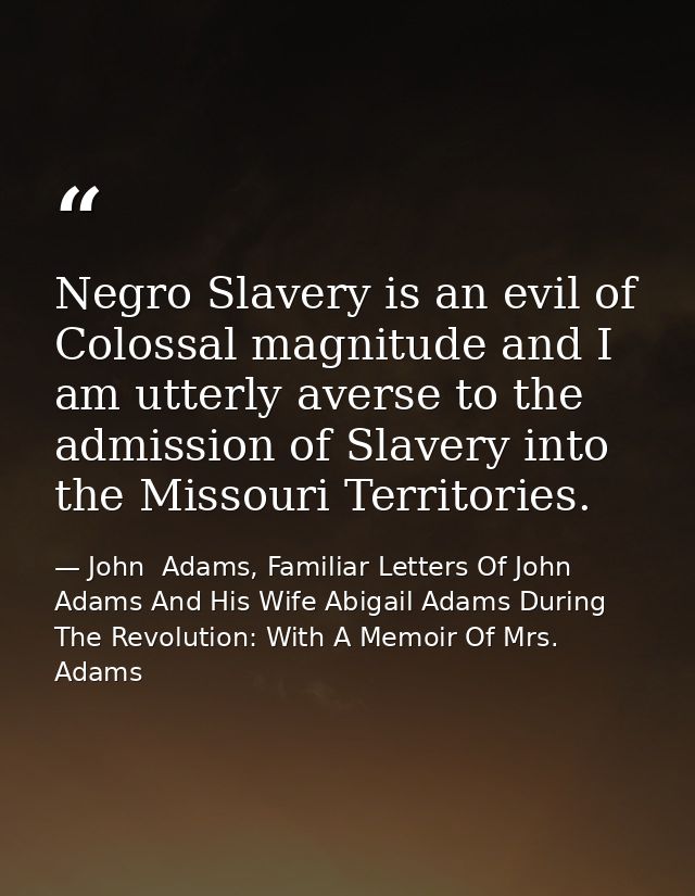 Negro Slavery is an evil of Colossal magnitude and I am utterly averse to the admission of Slavery into the Missouri Ter — John  Adams, Familiar Letters Of John Adams And His Wife Abigail Adams During The Revolution: With A Memoir Of Mrs. Adams