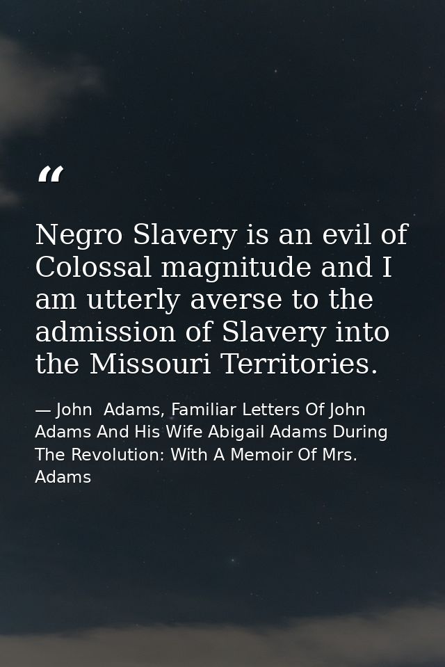 Negro Slavery is an evil of Colossal magnitude and I am utterly averse to the admission of Slavery into the Missouri Ter — John  Adams, Familiar Letters Of John Adams And His Wife Abigail Adams During The Revolution: With A Memoir Of Mrs. Adams