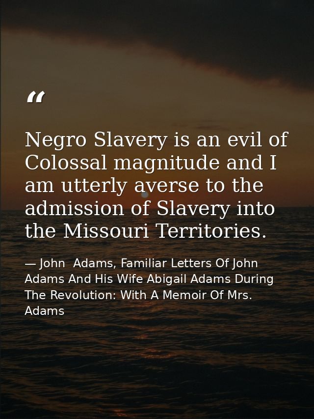 Negro Slavery is an evil of Colossal magnitude and I am utterly averse to the admission of Slavery into the Missouri Ter — John  Adams, Familiar Letters Of John Adams And His Wife Abigail Adams During The Revolution: With A Memoir Of Mrs. Adams
