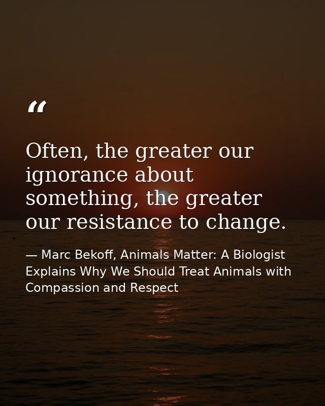 Often, the greater our ignorance about something, the greater our resistance to change. — Marc Bekoff, Animals Matter: A Biologist Explains Why We Should Treat Animals with Compassion and Respect