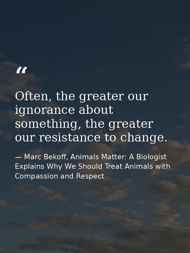 Often, the greater our ignorance about something, the greater our resistance to change. — Marc Bekoff, Animals Matter: A Biologist Explains Why We Should Treat Animals with Compassion and Respect