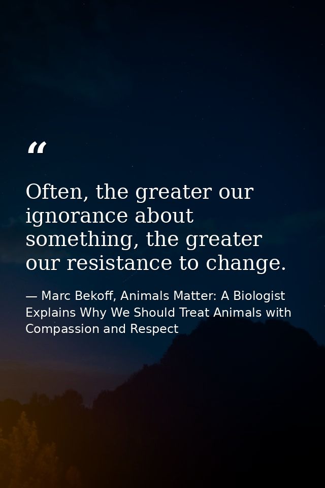 Often, the greater our ignorance about something, the greater our resistance to change. — Marc Bekoff, Animals Matter: A Biologist Explains Why We Should Treat Animals with Compassion and Respect