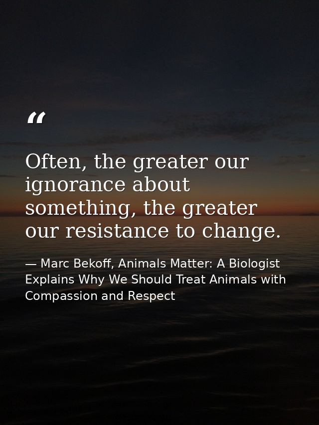 Often, the greater our ignorance about something, the greater our resistance to change. — Marc Bekoff, Animals Matter: A Biologist Explains Why We Should Treat Animals with Compassion and Respect